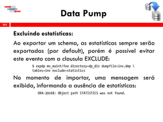 Data Pump
Excluindo estatísticas:
Ao exportar um schema, as estatísticas sempre serão
exportadas (por default), porém é possível evitar
este evento com a clausula EXCLUDE:
No momento de importar, uma mensagem será
exibida, informando a ausência de estatísticas:
362
 