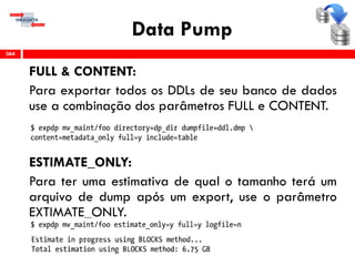 Data Pump
FULL & CONTENT:
Para exportar todos os DDLs de seu banco de dados
use a combinação dos parâmetros FULL e CONTENT.
ESTIMATE_ONLY:
Para ter uma estimativa de qual o tamanho terá um
arquivo de dump após um export, use o parâmetro
EXTIMATE_ONLY.
364
 