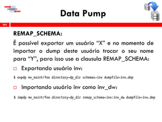 Data Pump
REMAP_SCHEMA:
É possível exportar um usuário “X” e no momento de
importar o dump deste usuário trocar o seu nome
para “Y”, para isso use a clausula REMAP_SCHEMA:
 Exportando usuário inv:
 Importando usuário inv como inv_dw:
365
 
