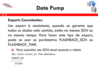 Data Pump
Exports Consistentes:
Um export é consistente, quando se garante que
todos os dados nele contido, estão no mesmo SCN ou
no mesmo tempo. Para fazer este tipo de export,
pode se usar os parâmetros FLASHBACK_SCN ou
FLASHBACK_TIME.
 Para consultar seu SCN atual execute o select:
366
 