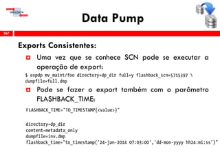 Data Pump
Exports Consistentes:
 Uma vez que se conhece SCN pode se executar a
operação de export:
 Pode se fazer o export também com o parâmetro
FLASHBACK_TIME:
367
 