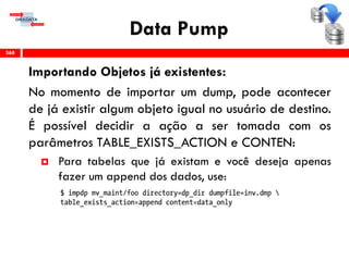 Data Pump
Importando Objetos já existentes:
No momento de importar um dump, pode acontecer
de já existir algum objeto igual no usuário de destino.
É possível decidir a ação a ser tomada com os
parâmetros TABLE_EXISTS_ACTION e CONTEN:
 Para tabelas que já existam e você deseja apenas
fazer um append dos dados, use:
368
 