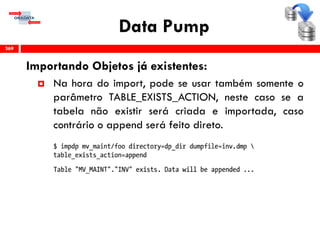 Data Pump
Importando Objetos já existentes:
 Na hora do import, pode se usar também somente o
parâmetro TABLE_EXISTS_ACTION, neste caso se a
tabela não existir será criada e importada, caso
contrário o append será feito direto.
369
 