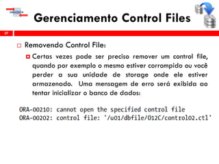 Gerenciamento Control Files
 Removendo Control File:
 Certas vezes pode ser preciso remover um control file,
quando por exemplo o mesmo estiver corrompido ou você
perder a sua unidade de storage onde ele estiver
armazenado. Uma mensagem de erro será exibida ao
tentar inicializar o banco de dados:
37
 