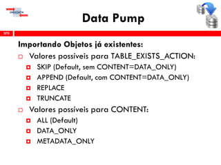 Data Pump
Importando Objetos já existentes:
 Valores possíveis para TABLE_EXISTS_ACTION:
 SKIP (Default, sem CONTENT=DATA_ONLY)
 APPEND (Default, com CONTENT=DATA_ONLY)
 REPLACE
 TRUNCATE
 Valores possíveis para CONTENT:
 ALL (Default)
 DATA_ONLY
 METADATA_ONLY
370
 