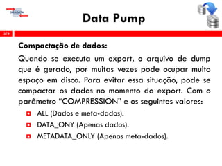 Data Pump
Compactação de dados:
Quando se executa um export, o arquivo de dump
que é gerado, por muitas vezes pode ocupar muito
espaço em disco. Para evitar essa situação, pode se
compactar os dados no momento do export. Com o
parâmetro “COMPRESSION” e os seguintes valores:
 ALL (Dados e meta-dados).
 DATA_ONY (Apenas dados).
 METADATA_ONLY (Apenas meta-dados).
379
 