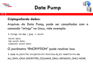 Data Pump
Criptografando dados:
Arquivos do Data Pump, pode ser consultados com o
comando “strings” no Linux, vide exemplo:
O parâmetro “ENCRYPTION” pode resolver isso:
ALL, DATA_ONLY, ENCRYPTED_COLUMNS_ONLY, METADATA_ONLY, NONE.
381
 