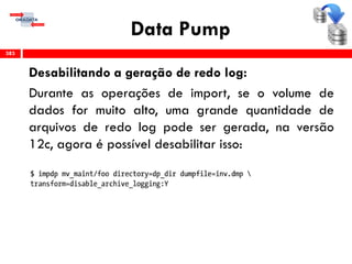 Data Pump
Desabilitando a geração de redo log:
Durante as operações de import, se o volume de
dados for muito alto, uma grande quantidade de
arquivos de redo log pode ser gerada, na versão
12c, agora é possível desabilitar isso:
383
 