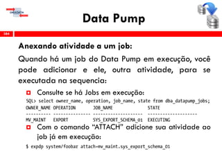 Data Pump
Anexando atividade a um job:
Quando há um job do Data Pump em execução, você
pode adicionar e ele, outra atividade, para se
executada na sequencia:
 Consulte se há Jobs em execução:
 Com o comando “ATTACH” adicione sua atividade ao
job já em execução:
384
 