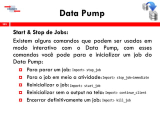 Data Pump
Start & Stop de Jobs:
Existem alguns comandos que podem ser usados em
modo interativo com o Data Pump, com esses
comandos você pode para e inicializar um job do
Data Pump:
 Para parar um job:
 Para o job em meio a atividade:
 Reinicializar o job:
 Reinicializar sem o output na tela:
 Encerrar definitivamente um job:
385
 