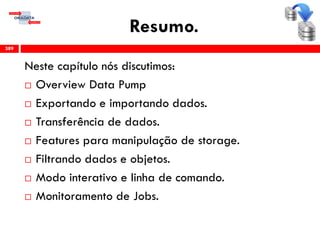 Resumo.
Neste capítulo nós discutimos:
 Overview Data Pump
 Exportando e importando dados.
 Transferência de dados.
 Features para manipulação de storage.
 Filtrando dados e objetos.
 Modo interativo e linha de comando.
 Monitoramento de Jobs.
389
 