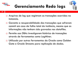 Gerenciamento Redo logs
 Arquivos de log que registram as transações ocorridas na
instancia.
 Garante a recuperabilidade das transações que sofreram
commit em caso de falha total da instância, mesmo que as
informações não tenham sido gravadas nos datafiles.
 Permite aos DBAs investigarem histórico de transações
através de ferramentas como LogMiner.
 Utilizado por outras ferramentas da Oracle como Golden
Gate e Oracle Streams para replicação de dados.
39
 