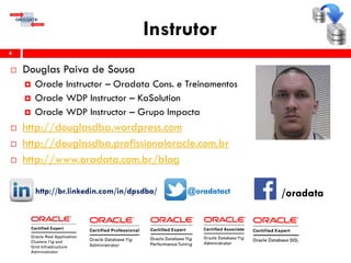 Instrutor
 Douglas Paiva de Sousa
 Oracle Instructor – Oradata Cons. e Treinamentos
 Oracle WDP Instructor – KaSolution
 Oracle WDP Instructor – Grupo Impacta
 http://douglasdba.wordpress.com
 http://douglasdba.profissionaloracle.com.br
 http://www.oradata.com.br/blog
http://br.linkedin.com/in/dpsdba/ @oradatact
4
/oradata
 