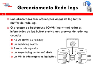 Gerenciamento Redo logs
 São alimentados com informações vindas do log buffer
(buffer de redo log).
 O processo de background LGWR (log writer) retira as
informações do log buffer e envia aos arquivos de redo log
quando:
 Há um commit ou rollback.
 Um switch log ocorre.
 A cada três segundos.
 Um terço do log buffer está cheio.
 Um MB de informações no log buffer.
41
 