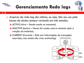 Gerenciamento Redo logs
 Arquivos de redo log são cíclicos, ou seja, têm seu uso pelo
banco de dados sempre variando em três estados.
 ACTIVE (Ativo – Sendo usado no momento)
 INACTIVE (Inativo – Nunca foi usado, ocorre somente após a
criação da instância)
 CURRENT (Corrente – Está com informações de transações
ocorridas, mas ainda não virou archivelog)
42
 