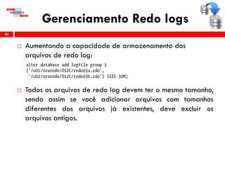 Gerenciamento Redo logs
 Aumentando a capacidade de armazenamento dos
arquivos de redo log:
 Todos os arquivos de redo log devem ter o mesmo tamanho,
sendo assim se você adicionar arquivos com tamanhos
diferentes dos arquivos já existentes, deve excluir os
arquivos antigos.
46
 