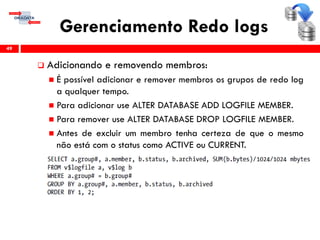 Gerenciamento Redo logs
 Adicionando e removendo membros:
 É possível adicionar e remover membros os grupos de redo log
a qualquer tempo.
 Para adicionar use ALTER DATABASE ADD LOGFILE MEMBER.
 Para remover use ALTER DATABASE DROP LOGFILE MEMBER.
 Antes de excluir um membro tenha certeza de que o mesmo
não está com o status como ACTIVE ou CURRENT.
49
 