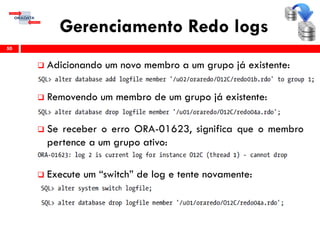 Gerenciamento Redo logs
 Adicionando um novo membro a um grupo já existente:
 Removendo um membro de um grupo já existente:
 Se receber o erro ORA-01623, significa que o membro
pertence a um grupo ativo:
 Execute um “switch” de log e tente novamente:
50
 