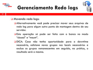 Gerenciamento Redo logs
 Movendo redo logs:
 Alternativamente você pode precisar mover seus arquivos de
redo log para algum outro ponto de montagem dentro de seu
servidor.
 Esta operação só pode ser feita com o banco no modo
“closed” e “mount”.
 DICA: Caso não tenha oportunidade para o downtime
necessário, adicione novos grupos nos locais necessários e
exclua os grupos remanescentes em seguida, na prática, o
resultado será o mesmo.
51
 