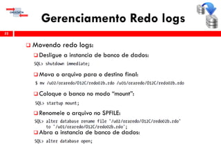 Gerenciamento Redo logs
 Movendo redo logs:
 Desligue a instancia de banco de dados:
 Mova o arquivo para o destino final:
 Coloque o banco no modo “mount”:
 Renomeie o arquivo no SPFILE:
 Abra a instancia de banco de dados:
52
 
