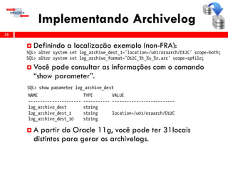 Implementando Archivelog
55
 Definindo a localização exemplo (non-FRA):
 Você pode consultar as informações com o comando
“show parameter”.
 A partir do Oracle 11g, você pode ter 31locais
distintos para gerar os archivelogs.
 