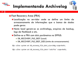 Implementando Archivelog
57
 Fast Recovery Area (FRA)
 Localização no servidor onde se define um limite de
armazenamento de informações que o banco de dados
pode gerar.
 Neste local geram-se os archivelogs, arquivos de backup,
logs de flashback e etc.
 Define-se a FRA com dois parâmetros no SPFILE:
 DB_RECOVERY_FILE_DEST (Local)
 DB_RECOVERT_FILE_DEST_SIZE (Limite de armazenamento)
 