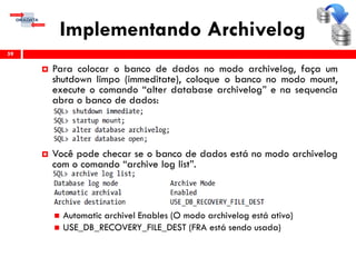 Implementando Archivelog
59
 Para colocar o banco de dados no modo archivelog, faça um
shutdown limpo (immeditate), coloque o banco no modo mount,
execute o comando “alter database archivelog” e na sequencia
abra o banco de dados:
 Você pode checar se o banco de dados está no modo archivelog
com o comando “archive log list”.
 Automatic archivel Enables (O modo archivelog está ativo)
 USE_DB_RECOVERY_FILE_DEST (FRA está sendo usada)
 