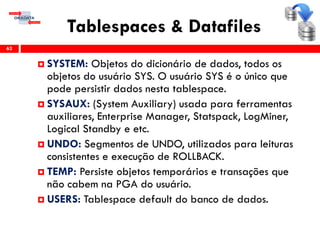 Tablespaces & Datafiles
62
 SYSTEM: Objetos do dicionário de dados, todos os
objetos do usuário SYS. O usuário SYS é o único que
pode persistir dados nesta tablespace.
 SYSAUX: (System Auxiliary) usada para ferramentas
auxiliares, Enterprise Manager, Statspack, LogMiner,
Logical Standby e etc.
 UNDO: Segmentos de UNDO, utilizados para leituras
consistentes e execução de ROLLBACK.
 TEMP: Persiste objetos temporários e transações que
não cabem na PGA do usuário.
 USERS: Tablespace default do banco de dados.
 