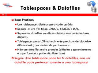 Tablespaces & Datafiles
64
 Boas Práticas:
 Use tablespaces distintas para cada usuário.
 Separe-as em três tipos: DADOS, ÍNDICES e LOB.
 Separe os datafiles em discos distintos com controladoras
distintas.
 Tablespaces para LOB normalmente precisam de blocksize
diferenciado, por razões de performance.
 Não use datafiles muito grandes (dificulta o gerenciamento
e a performance pode não ficar boa)
 Regra: Uma tablespace pode ter N datafiles, mas um
datafile pode pertencer somente a uma tablespace!
 