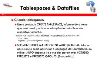 Tablespaces & Datafiles
65
 Criando tablespaces:
 Use o comando CREATE TABLESPACE, informando o nome
que será usado, mais a localização do datafile e seu
respectivo tamanho:
 SEGMENT SPACE MANAGEMENT AUTO|MANUAL: Informa
aa instancia como gerenciar a ocupação dos datablocks, ao
utilizar AUTO dispensa-se o uso dos parametros PCTUSED,
FREELISTS e FREELISTS GROUPS. (Boa prática).
 