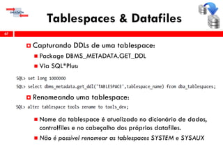 Tablespaces & Datafiles
67
 Capturando DDLs de uma tablespace:
 Package DBMS_METADATA.GET_DDL
 Via SQL*Plus:
 Renomeando uma tablespace:
 Nome da tablespace é atualizado no dicionário de dados,
controlfiles e no cabeçalho dos próprios datafiles.
 Não é possível renomear as tablespaces SYSTEM e SYSAUX
 