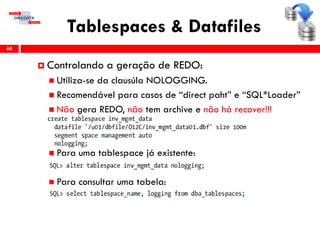 Tablespaces & Datafiles
68
 Controlando a geração de REDO:
 Utiliza-se da clausúla NOLOGGING.
 Recomendável para casos de “direct paht” e “SQL*Loader”
 Não gera REDO, não tem archive e não há recover!!!
 Para uma tablespace já existente:
 Para consultar uma tabela:
 
