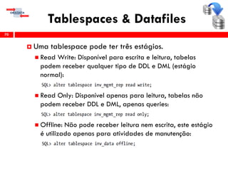 Tablespaces & Datafiles
70
 Uma tablespace pode ter três estágios.
 Read Write: Disponível para escrita e leitura, tabelas
podem receber qualquer tipo de DDL e DML (estágio
normal):
 Read Only: Disponível apenas para leitura, tabelas não
podem receber DDL e DML, apenas queries:
 Offline: Não pode receber leitura nem escrita, este estágio
é utilizado apenas para atividades de manutenção:
 