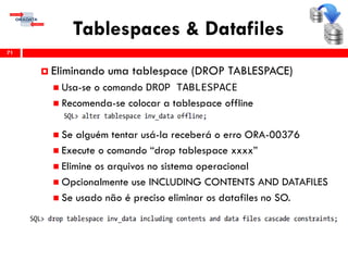 Tablespaces & Datafiles
71
 Eliminando uma tablespace (DROP TABLESPACE)
 Usa-se o comando DROP TABLESPACE
 Recomenda-se colocar a tablespace offline
 Se alguém tentar usá-la receberá o erro ORA-00376
 Execute o comando “drop tablespace xxxx”
 Elimine os arquivos no sistema operacional
 Opcionalmente use INCLUDING CONTENTS AND DATAFILES
 Se usado não é preciso eliminar os datafiles no SO.
 