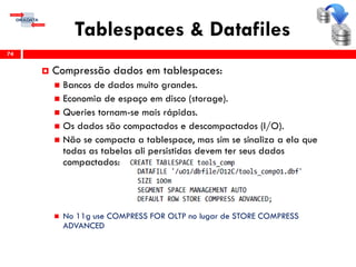 Tablespaces & Datafiles
74
 Compressão dados em tablespaces:
 Bancos de dados muito grandes.
 Economia de espaço em disco (storage).
 Queries tornam-se mais rápidas.
 Os dados são compactados e descompactados (I/O).
 Não se compacta a tablespace, mas sim se sinaliza a ela que
todas as tabelas ali persistidas devem ter seus dados
compactados:
 No 11g use COMPRESS FOR OLTP no lugar de STORE COMPRESS
ADVANCED
 