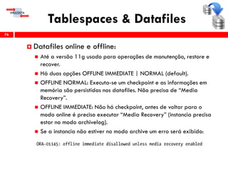 Tablespaces & Datafiles
76
 Datafiles online e offline:
 Até a versão 11g usado para operações de manutenção, restore e
recover.
 Há duas opções OFFLINE IMMEDIATE | NORMAL (default).
 OFFLINE NORMAL: Executa-se um checkpoint e as informações em
memória são persistidas nos datafiles. Não precisa de “Media
Recovery”.
 OFFLINE IMMEDIATE: Não há checkpoint, antes de voltar para o
modo online é preciso executar “Media Recovery” (instancia precisa
estar no modo archivelog).
 Se a instancia não estiver no modo archive um erro será exibido:
 