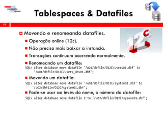 Tablespaces & Datafiles
77
 Movendo e renomeando datafiles.
 Operação online (12c).
 Não precisa mais baixar a instancia.
 Transações continuam ocorrendo normalmente.
 Renomeando um datafile:
 Movendo um datafile:
 Pode-se usar ao invés do nome, o número do datafile:
 