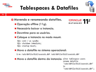 Tablespaces & Datafiles
78
 Movendo e renomeando datafiles.
 Operação offline (11g).
 Necessário baixar a instancia.
 Downtime para os usuários.
 Coloque a instancia no modo mount:
 Mova o datafile no sistema operacional:
 Mova o datafile dentro da instancia:
 