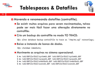 Tablespaces & Datafiles
79
 Movendo e renomeando datafiles (controlfile).
 Se existir muitos arquivos para serem movimentados, talvez
pode ser mais fácil fazer uma alteração diretamente no
controlfile:
 Crie um backup do controlfile no modo TO TRACE:
 Baixe a instancia de banco de dados.
 Movimente os arquivos no sistema operacional.
 