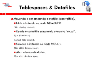 Tablespaces & Datafiles
81
 Movendo e renomeando datafiles (controlfile).
 Inicie a instancia no modo NOMOUNT.
 Re-crie o controlfile executando o arquivo “mv.sql”.
 Coloque a instancia no modo MOUNT.
 Abra o banco de dados.
 