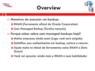 Overview
 Maneiras de executar um backup:
 RMAN (Ferramenta oficial da Oracle Corporation)
 User-Managed Backup (Tarefas manuais)
 Porque saber sobre user-managed backups hoje?
 Muitas empresas ainda usam (Logo você será exigido)
 Solidifica seus conhecimentos em backup, restore e recover.
 Ajuda muito no tshoot de ferramentas como RMAN e Data
Guard
 Você vai apreciar ainda mais o RMAN e suas habilidades
85
 