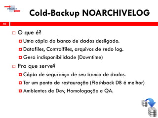 Cold-Backup NOARCHIVELOG
 O que é?
 Uma cópia do banco de dados desligado.
 Datafiles, Controlfiles, arquivos de redo log.
 Gera indisponibilidade (Downtime)
 Pra que serve?
 Cópia de segurança de seu banco de dados.
 Ter um ponto de restauração (Flashback DB é melhor)
 Ambientes de Dev, Homologação e QA.
86
 