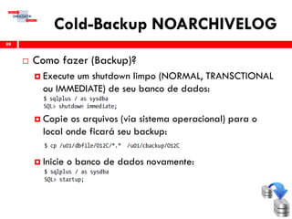 Cold-Backup NOARCHIVELOG
 Como fazer (Backup)?
 Execute um shutdown limpo (NORMAL, TRANSCTIONAL
ou IMMEDIATE) de seu banco de dados:
 Copie os arquivos (via sistema operacional) para o
local onde ficará seu backup:
 Inicie o banco de dados novamente:
89
 