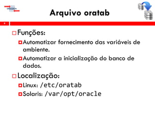 Arquivo oratab
 Funções:
Automatizar fornecimento das variáveis de
ambiente.
Automatizar a inicialização do banco de
dados.
 Localização:
Linux: /etc/oratab
Solaris: /var/opt/oracle
9
 