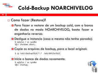 Cold-Backup NOARCHIVELOG
 Como fazer (Restore)?
 Para fazer o restore de um backup cold, com o banco
de dados no modo NOARCHIVELOG, basta fazer a
engenharia reversa:
 Desligue a instancia (caso a mesma não tenha parado):
 Copie os arquivos de backup, para o local original:
 Inicie o banco de dados novamente:
90
 
