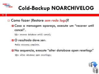 Cold-Backup NOARCHIVELOG
 Como fazer (Restore sem redo logs)?
 Caso a mensagem apareça, execute um “recover until
cancel”.
 O resultado deve ser:
 Na sequencia, execute “alter database open resetlogs”
92
 