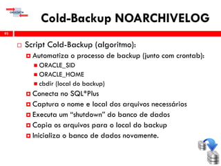 Cold-Backup NOARCHIVELOG
 Script Cold-Backup (algoritmo):
 Automatiza o processo de backup (junto com crontab):
 ORACLE_SID
 ORACLE_HOME
 cbdir (local do backup)
 Conecta no SQL*Plus
 Captura o nome e local dos arquivos necessários
 Executa um “shutdown” do banco de dados
 Copia os arquivos para o local do backup
 Inicializa o banco de dados novamente.
93
 