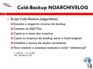 Cold-Backup NOARCHIVELOG
 Script Cold-Restore (algoritimo):
 Executa a engenria reversa do backup
 Conecta no SQL*Plus
 Captura o nome dos arquivos
 Copia os arquivos do backup para o local original
 Inicializa o banco de dados novamente
 Para realizar o processo execute o script “coldrest.sql”
95
 