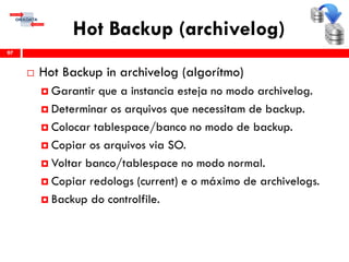 Hot Backup (archivelog)
 Hot Backup in archivelog (algorítmo)
 Garantir que a instancia esteja no modo archivelog.
 Determinar os arquivos que necessitam de backup.
 Colocar tablespace/banco no modo de backup.
 Copiar os arquivos via SO.
 Voltar banco/tablespace no modo normal.
 Copiar redologs (current) e o máximo de archivelogs.
 Backup do controlfile.
97
 