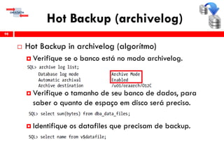 Hot Backup (archivelog)
 Hot Backup in archivelog (algorítmo)
 Verifique se o banco está no modo archivelog.
 Verifique o tamanho de seu banco de dados, para
saber o quanto de espaço em disco será preciso.
 Identifique os datafiles que precisam de backup.
98
 